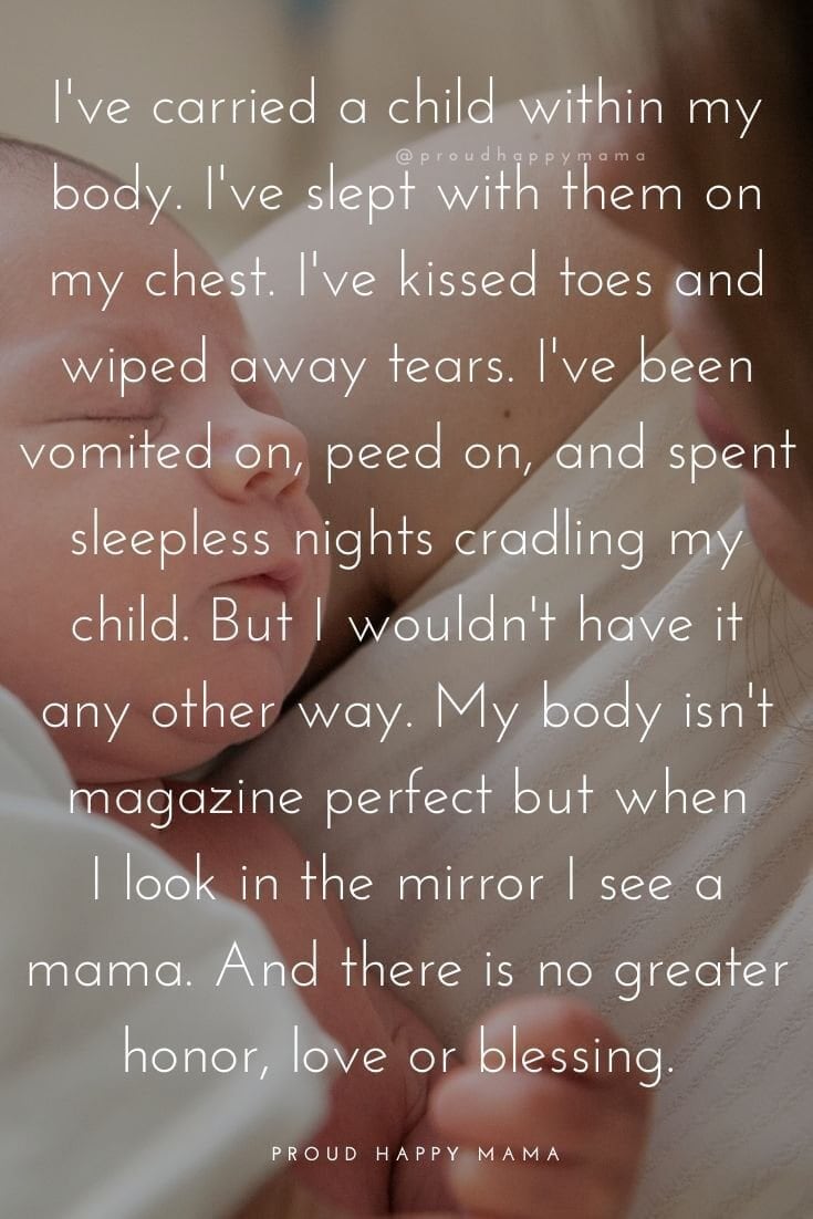 Inspirational Quotes For Mothers | “I’ve carried a child within my body. I’ve slept with them on my chest. I’ve kissed toes and wiped away tears. I’ve been vomited on, peed on, and spent sleepless nights cradling my child. But I wouldn’t have it any other way. My body isn’t magazine perfect but when I look in the mirror, I see a mama. And there is no greater honor, love or blessing.” 