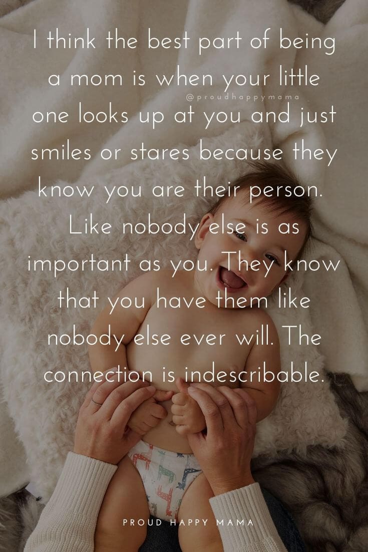 Mother Baby Quotes | I think the best part of being a mom is when your little one looks up at you and just smiles and stares because they know you are their person. Like nobody else is as important as you. They know that you have them like nobody else ever will. The connection is indescribable.