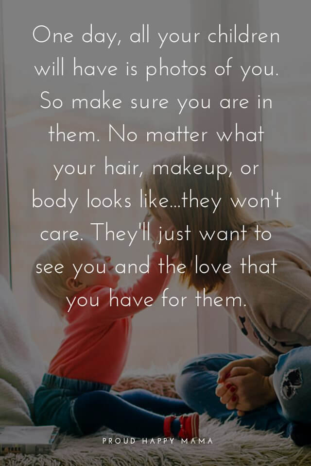 Being A Mum Quotes | One day, all your children will have is photos of you. So make sure you are in them. No matter what your hair, makeup, or body looks like...they won't care. They'll just want to see you and the love that you have for them.