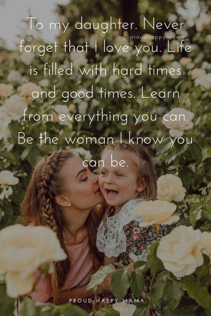 Mother Daughter Quotes | To my daughter. Never forget that I love you. Life is filled with hard times and good times. Learn from everything you can. Be the woman I know you can be.
