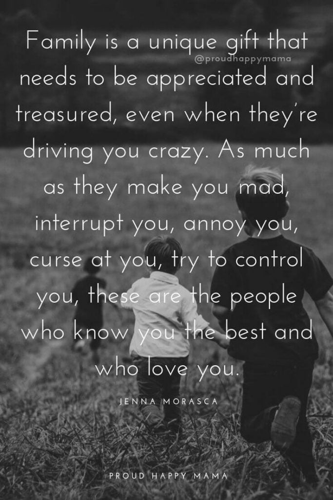 My Family Quotes | 	Family is a unique gift that needs to be appreciated and treasured, even when they’re driving you crazy. As much as they make you mad, interrupt you, annoy you, curse at you, try to control you, these are the people who know you the best and who love you. – Jenna Morasca