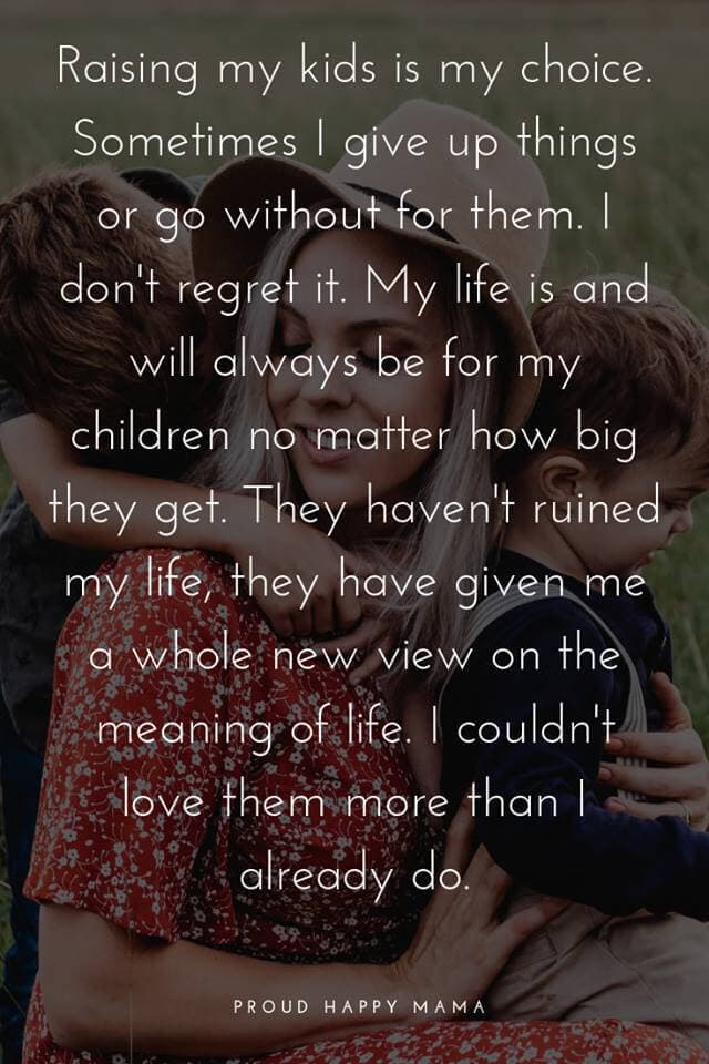 To My Children Quotes | ‘Raising my kids is my choice. Sometimes I give up things or go without for them. I don’t regret it. My life is and always will be for my children no matter how big they get. They haven’t ruined my life; they have given me a whole new view on the meaning of life. I couldn’t love them more than I already do.’
