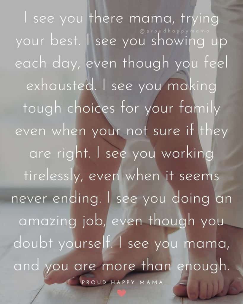 Mom Love Quotes | I see you there mama, trying your best. I see you showing up each day, even though you feel exhausted. I see you making tough choices for your family even when your not sure if they are right. I see you working tirelessly, even when it seems never ending. I see you doing an amazing job, even though you doubt yourself. I see you mama, and you are more than enough.
