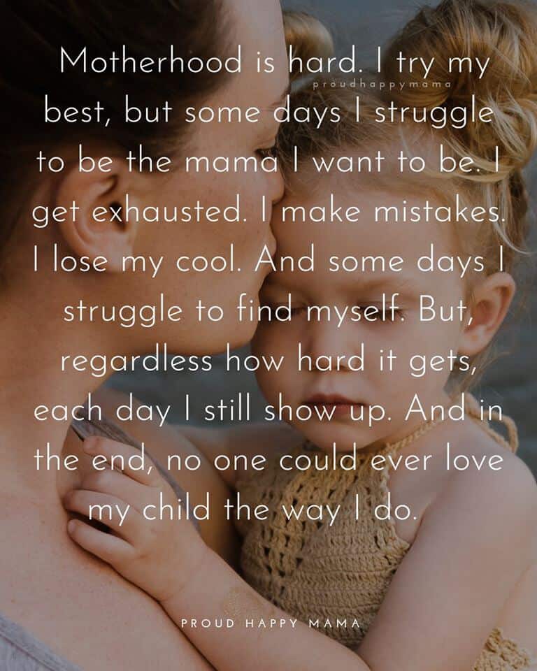 Mom Quotes | Motherhood is hard. I try my best, but some days I struggle to be the mama I want to be. I get exhausted. I make mistakes. I lose my cool. And some days I struggle to find myself. But, regardless how hard it gets, each day I still show up. And in the end, no one could ever love my child the way I do.