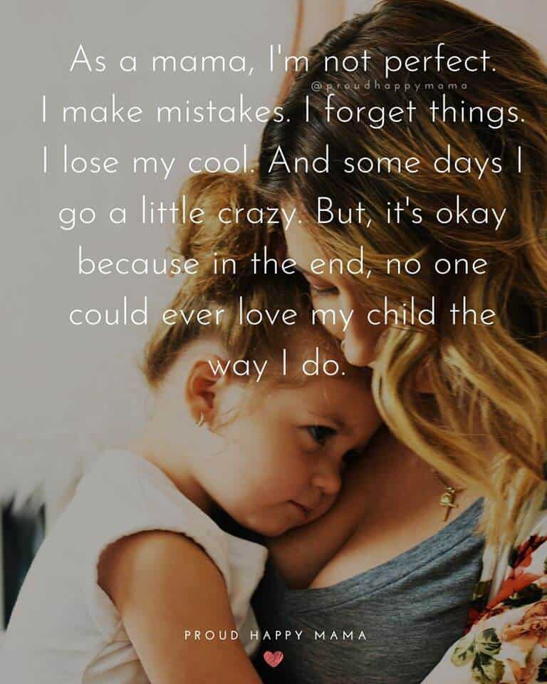 Mum Quotes | As a mama, I'm not perfect. I make mistakes. I forget things. I lose my cool. And some days I go a little crazy. But, it's okay because in the end, no one could ever love my child the way I do.