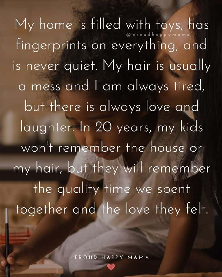 Newly Mom Quotes | My home is filled with toys, has fingerprints on everything, and is never quiet. My hair is usually a mess and I am always tired, but there is always love and laughter. In 20 years, my kids won't remember the house or my hair, but they will remember the quality time we spent together and the love they felt.