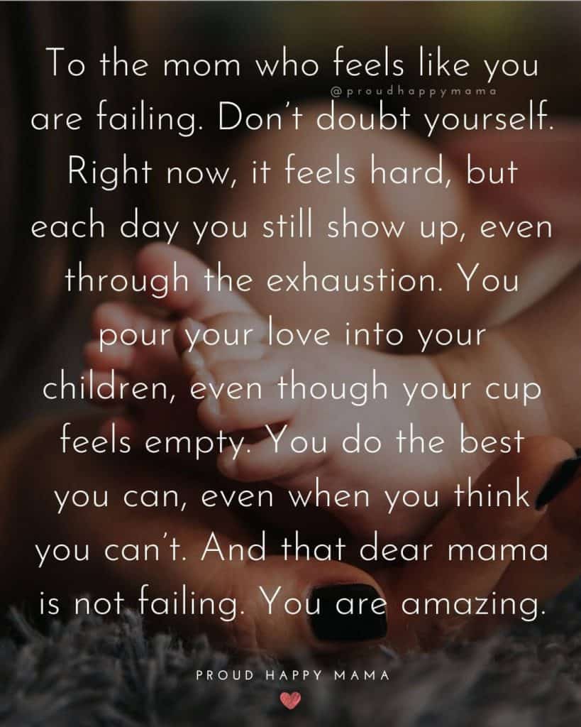 Single Mom Quotes | To the mom who feels like you are failing. Don’t doubt yourself. Right now, it feels hard, but each day you still show up, even through the exhaustion. You pour your love into your children, even though your cup feels empty. You do the best you can, even when you think you can’t. And that dear mama is not failing. You are amazing.