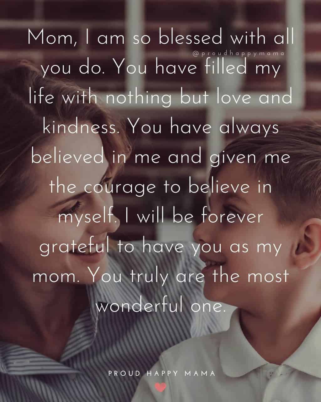 Mothers Day Captions | Mom, I am so blessed with all you do. You have filled my life with nothing but love and kindness. You have always believed in me and given me the courage to believe in myself. I will be forever grateful to have you as my mom. You truly are the most wonderful one.