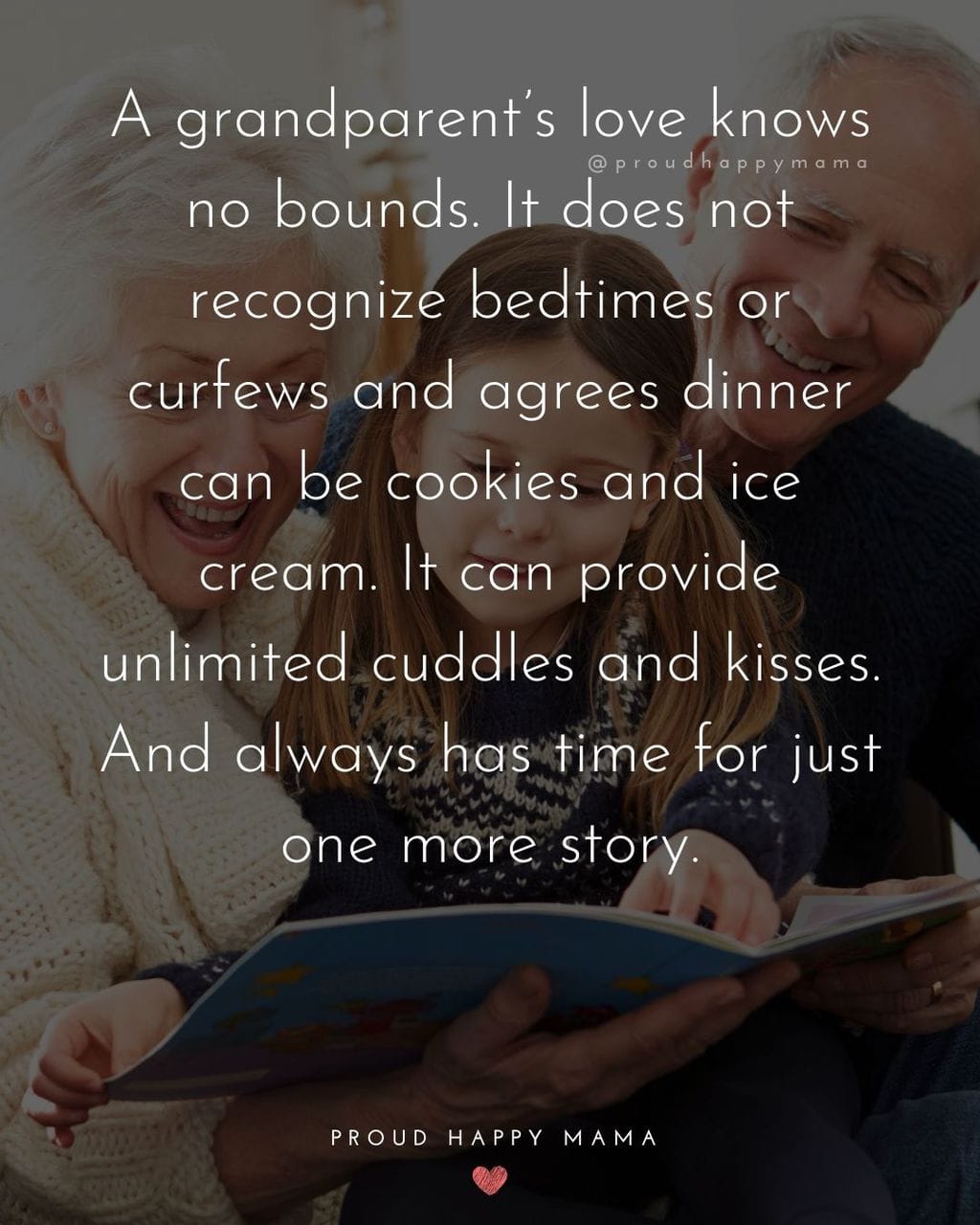 Grandparents Sayings | A grandparent’s love knows no bounds. It does not recognize bedtimes or curfews and agrees dinner can be cookies and ice cream. It can provide unlimited cuddles and kisses. And always has time for just one more story.