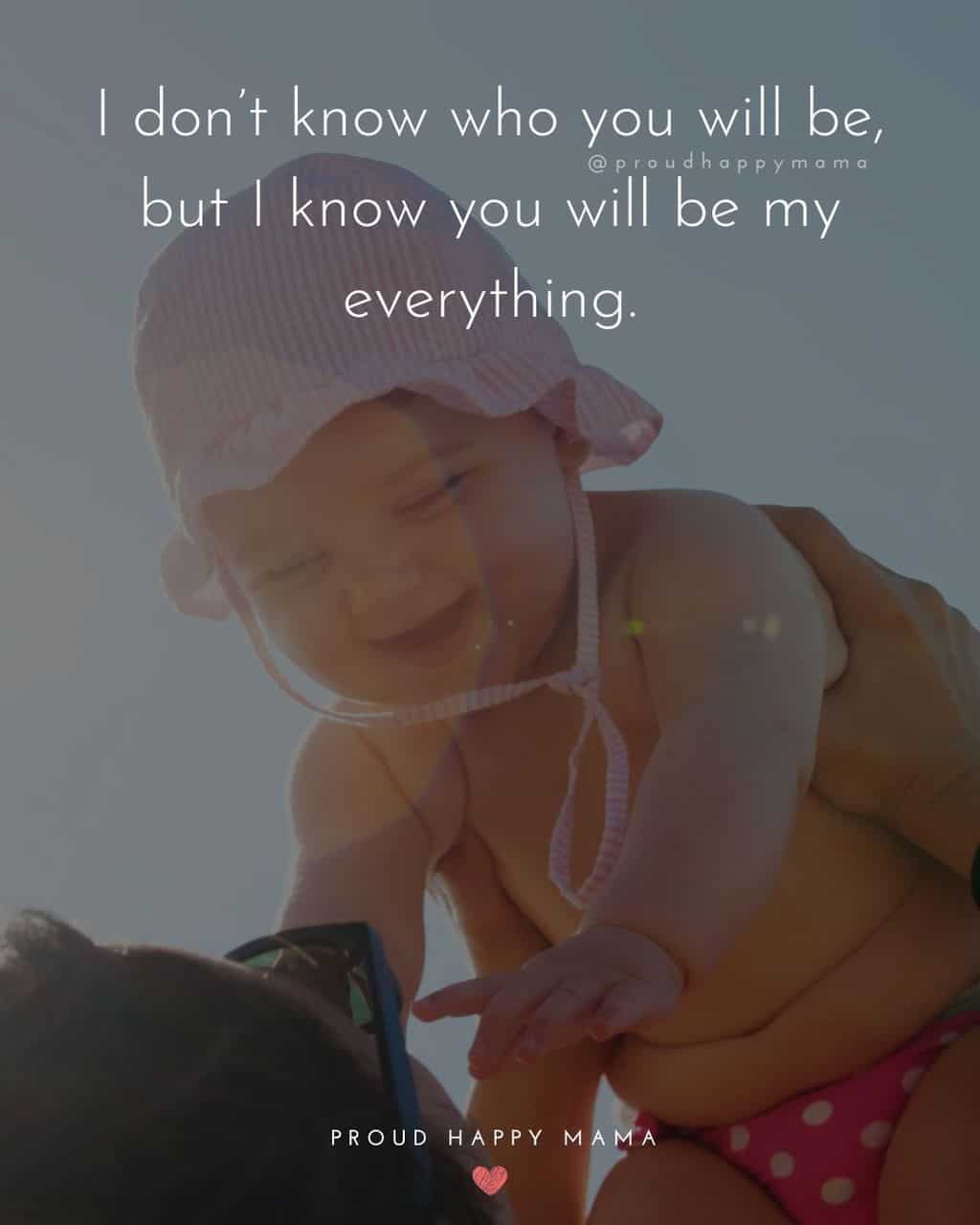 Baby Girl Quotes - I don’t know who you will be, but I know you will be my everything.