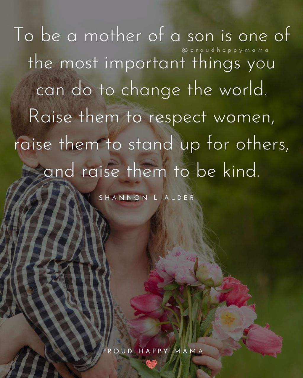 Boy Mom Quotes - To be a mother of a son is one of the most important things you can do to change the world. Raise them to respect women, raise them to stand up for others, and raise them to be kind. – Shannon L Alder