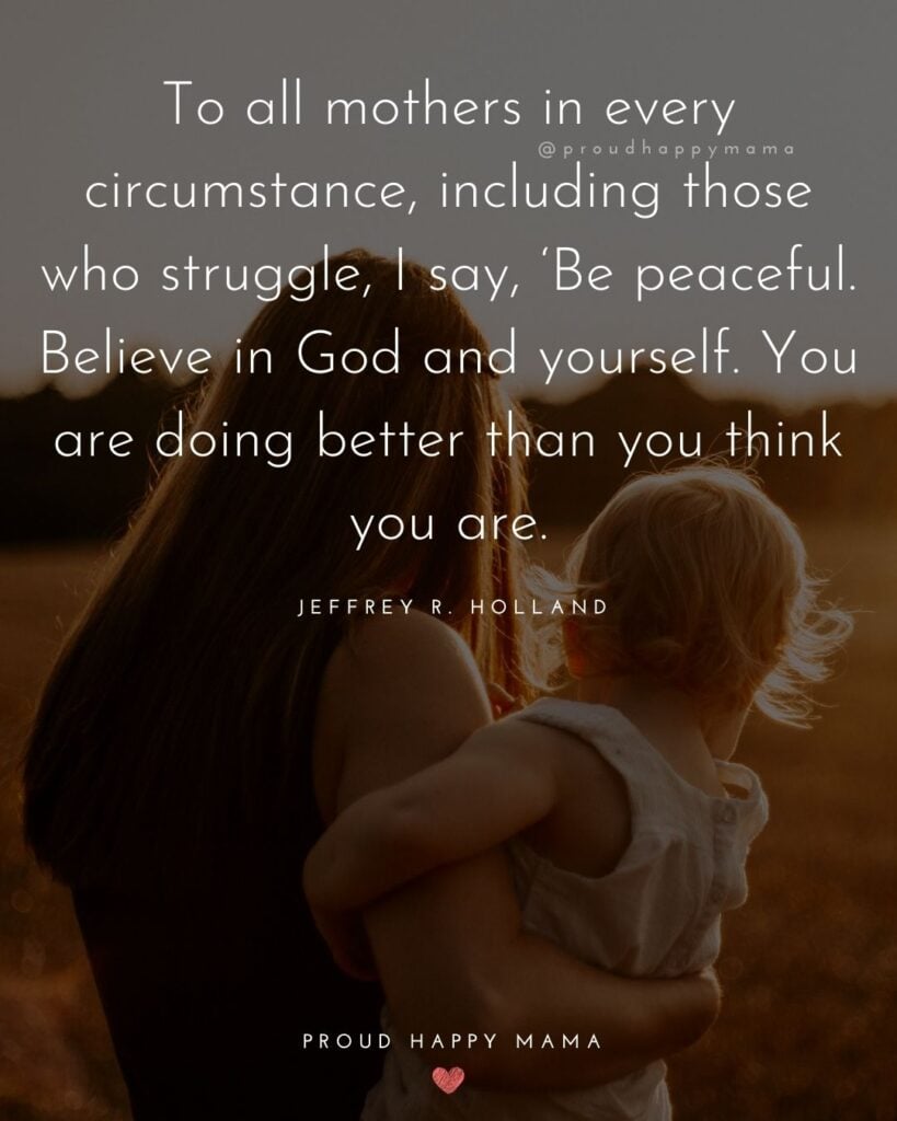 Strong Mom Quotes - To all mothers in every circumstance, including those who struggle, I say, Be peaceful. Believe in God and yourself. You are doing better than you think you are. – Jeffrey R. Holland