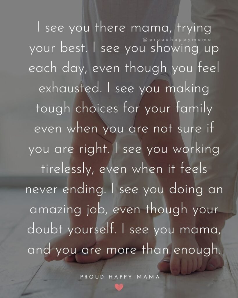 Working Mom Quotes - I see you there mama, trying your best. I see you showing up each day, even though you feel exhausted. I see you making tough choices for your family even when you are not sure if you are right. I see you working tirelessly, even when it feels never ending. I see you doing an amazing job, even though your doubt yourself. I see you mama, and you are more than enough.