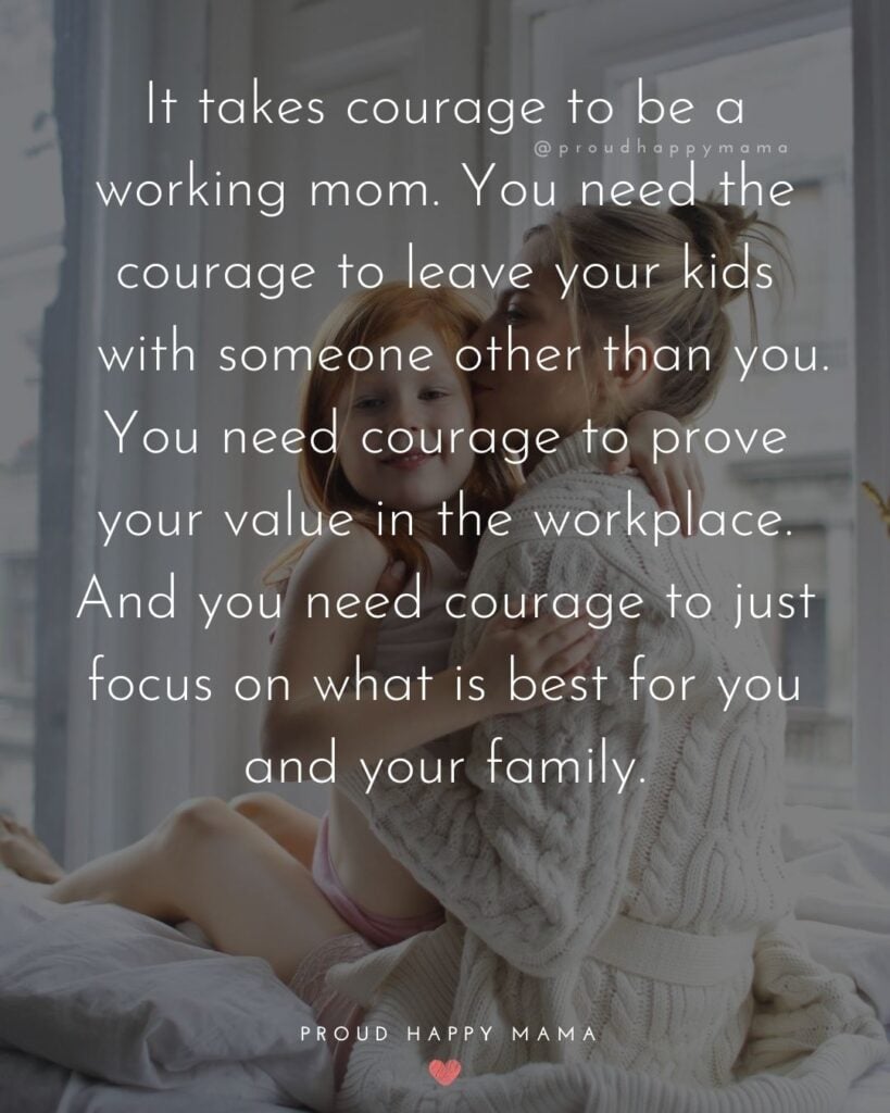 Working Mom Quotes - It takes courage to be a working mom. You need the courage to leave your kids with someone other than you. You need courage to prove your value in the workplace. And you need courage to just focus on what is best for you and your family.