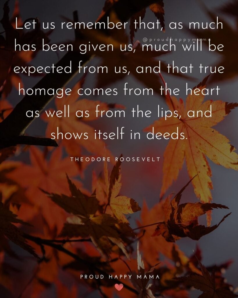 Thanksgiving Quotes - Let us remember that, as much has been given us, much will be expected from us, and that true homage comes from the heart as well as from the lips, and shows itself in deeds. – Theodore Roosevelt