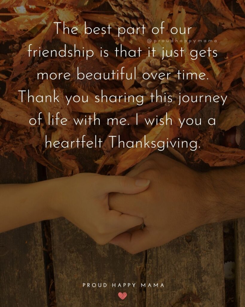 Thanksgiving Quotes - The best part of our friendship is that it just gets more beautiful over time. Thank you sharing this journey of life with me. I wish you a heartfelt Thanksgiving.