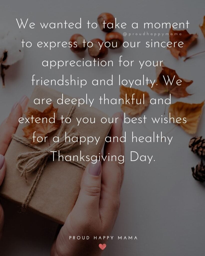 Thanksgiving Quotes - We wanted to take a moment to express to you our sincere appreciation for your friendship and loyalty. We are deeply thankful and extend to you our best wishes for a happy and healthy Thanksgiving Day.
