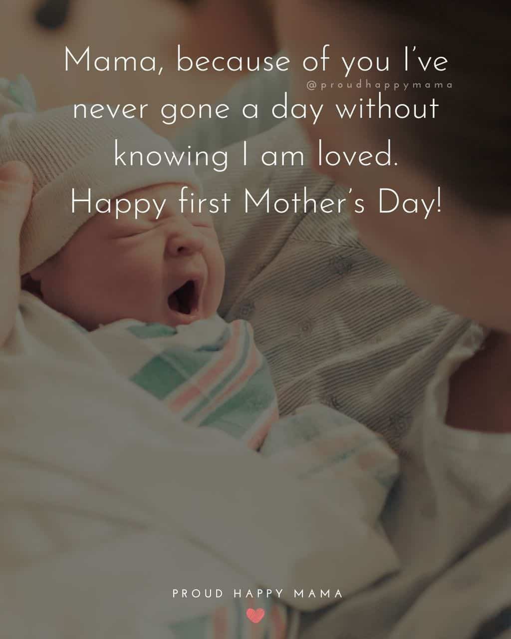 first Mother’s Day quotes - Mama, because of you Ive never gone a day without knowing I am loved. Happy first Mothers Day