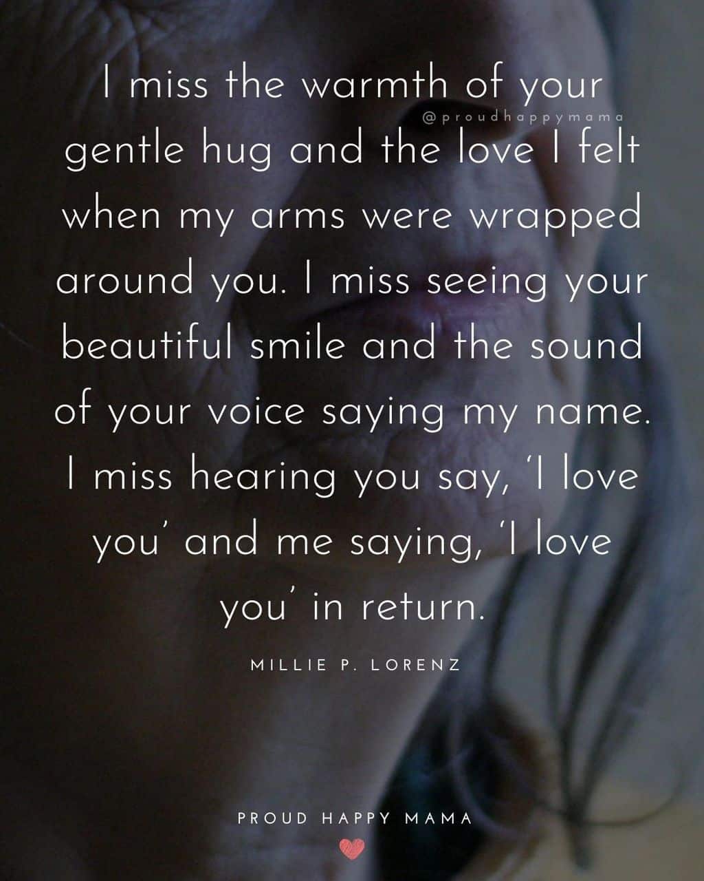 Close up of elderly mother's face with text overlay, ‘I miss the warmth of your gentle hug and the love I felt when my arms were wrapped around you. I miss seeing your beautiful smile and the sound of your voice saying my name. I miss hearing you say, ‘I love you’ and me saying, ‘I love you’ in return.’ ― Millie P. Lorenz