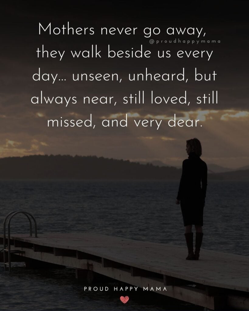 Missing Mom Quotes - Mothers never go away, they walk beside us every day… unseen, unheard, but always near, still loved, still missed, and very dear.’