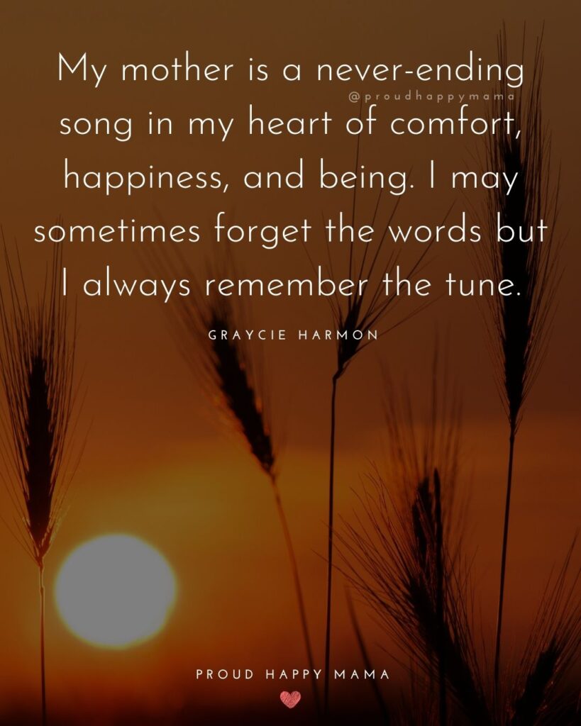 Missing Mom Quotes - My mother is a never-ending song in my heart of comfort, happiness, and being. I may sometimes forget the words but I always remember the tune.’ – Graycie Harmon