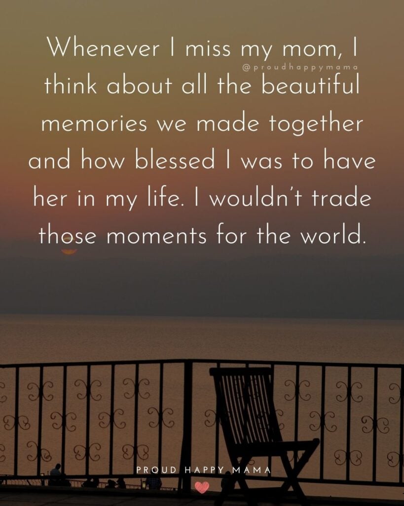 Missing Mom Quotes - Whenever I miss my mom, I think about all the beautiful memories we made together and how blessed I was to have her in my life. I wouldn’t trade those moments for
