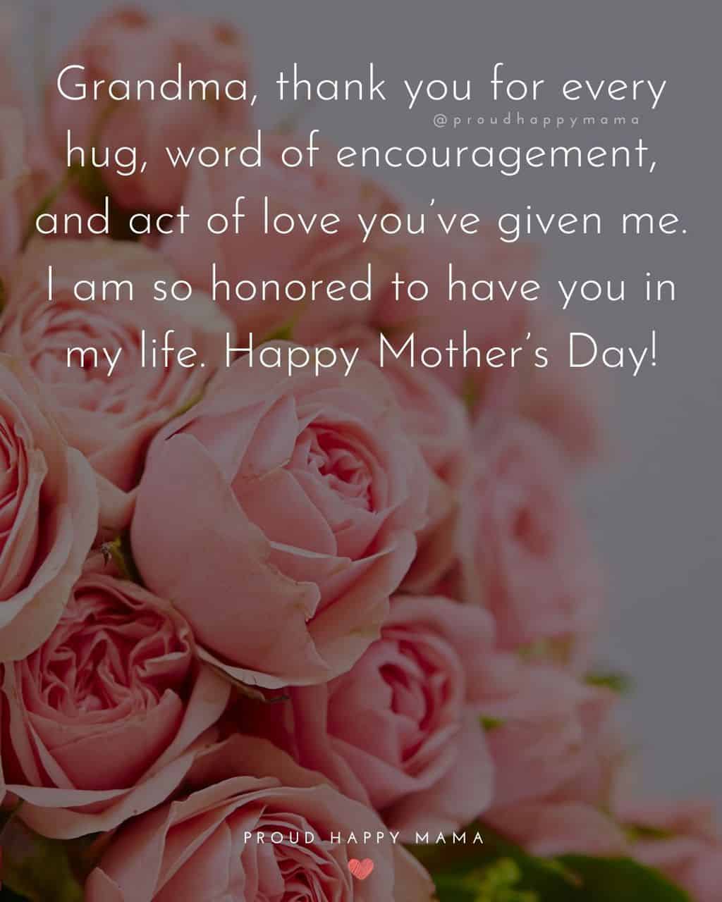 Happy Mothers Day Grandma Quotes - Grandma, thank you for every hug, word of encouragement, and act of love youve given me. I am so honored to have you in my life. Happy Mothers Day!