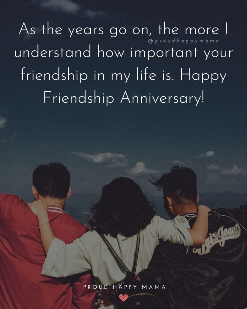 Friendship Anniversary Quotes - As the years go on, the more I understand how important your friendship in my life is. Happy