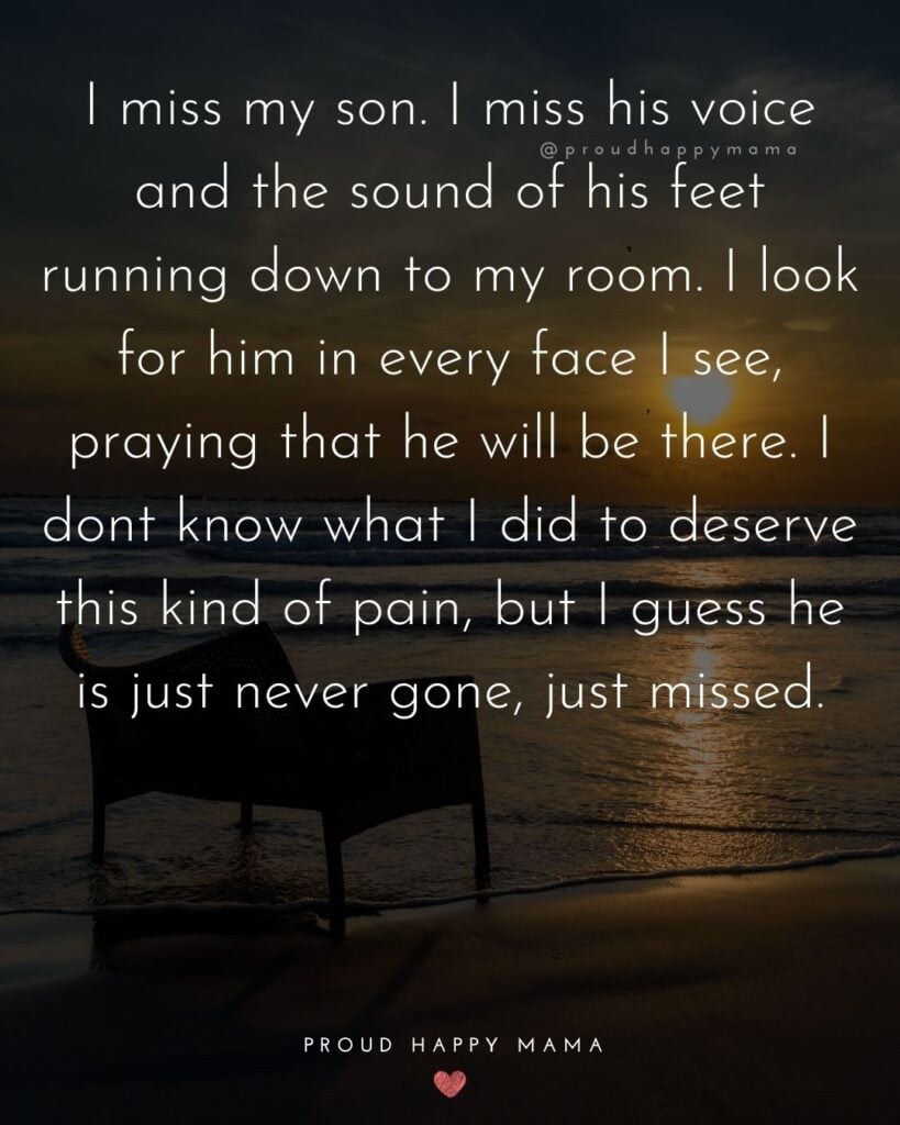 Missing Son Quotes - I miss my son. I miss his voice and the sound of his feet running down to my room. I look for him in every face I see, praying that he will be there. I dont know what I
