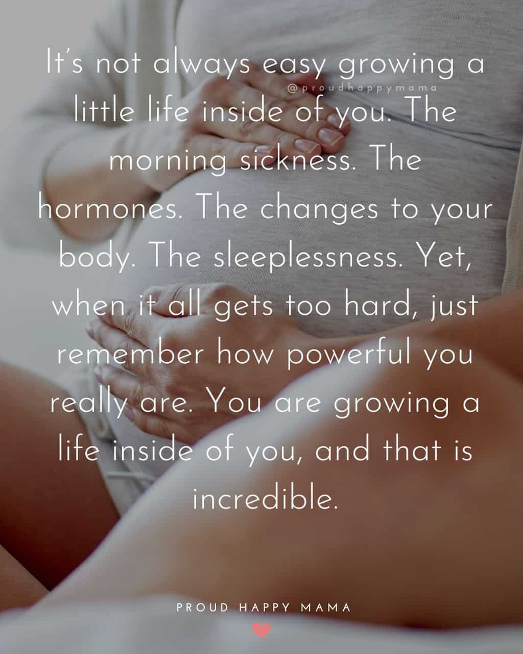 First Time Pregnancy Quotes | It’s not always easy growing a little life inside of you. The morning sickness. The hormones. The changes to your body. The sleeplessness. Yet, when it all gets too hard, just remember how powerful you really are. You are growing a life inside of you, and that is incredible.
