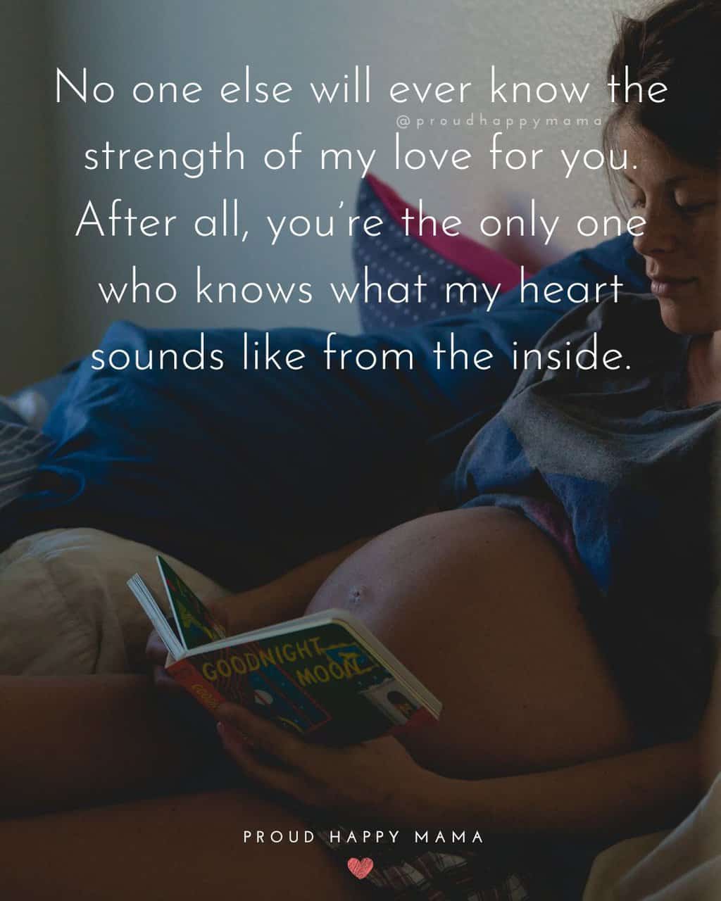 Mommy To Be Quotes And Sayings | No one else will ever know the strength of my love for you. After all, you’re the only one who knows what my heart sounds like from the inside.